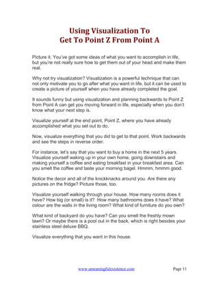 Using Visualization To
             Get To Point Z From Point A

Picture it. You’ve got some ideas of what you want to accomplish in life,
but you’re not really sure how to get them out of your head and make them
real.

Why not try visualization? Visualization is a powerful technique that can
not only motivate you to go after what you want in life, but it can be used to
create a picture of yourself when you have already completed the goal.

It sounds funny but using visualization and planning backwards to Point Z
from Point A can get you moving forward in life, especially when you don’t
know what your next step is.

Visualize yourself at the end point, Point Z, where you have already
accomplished what you set out to do.

Now, visualize everything that you did to get to that point. Work backwards
and see the steps in reverse order.

For instance, let’s say that you want to buy a home in the next 5 years.
Visualize yourself waking up in your own home, going downstairs and
making yourself a coffee and eating breakfast in your breakfast area. Can
you smell the coffee and taste your morning bagel. Hmmm, hmmm good.

Notice the decor and all of the knickknacks around you. Are there any
pictures on the fridge? Picture those, too.

Visualize yourself walking through your house. How many rooms does it
have? How big (or small) is it? How many bathrooms does it have? What
colour are the walls in the living room? What kind of furniture do you own?

What kind of backyard do you have? Can you smell the freshly mown
lawn? Or maybe there is a pool out in the back, which is right besides your
stainless steel deluxe BBQ.

Visualize everything that you want in this house.




                       www.ameaningfulexistence.com                    Page 11
 