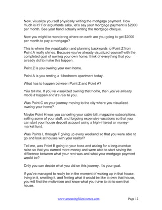 Now, visualize yourself physically writing the mortgage payment. How
much is it? For arguments sake, let’s say your mortgage payment is $2000
per month. See your hand actually writing the mortgage cheque.

Now you might be wondering where on earth are you going to get $2000
per month to pay a mortgage?

This is where the visualization and planning backwards to Point Z from
Point A really shines. Because you’ve already visualized yourself with the
completed goal of owning your own home, think of everything that you
already did to make this happen.

Point Z is you owning your own home.

Point A is you renting a 1-bedroom apartment today.

What has to happen between Point Z and Point A?

You tell me. If you’ve visualized owning that home, then you’ve already
made it happen and it’s real to you.

Was Point C on your journey moving to the city where you visualized
owning your home?

Maybe Point H was you canceling your cable bill, magazine subscriptions,
selling some of your stuff, and forgoing expensive vacations so that you
can start your house deposit account using a high-interest or money-
market fund.

Was Points L through F giving up every weekend so that you were able to
go and look at houses with your realtor?

Tell me, was Point B going to your boss and asking for a long-overdue
raise so that you earned more money and were able to start saving the
difference between what your rent was and what your mortgage payment
would be?

Only you can decide what you did on this journey. It’s your goal.

If you’ve managed to really be in the moment of waking up in that house,
living in it, smelling it, and feeling what it would be like to own that house,
you will find the motivation and know what you have to do to own that
house.


                        www.ameaningfulexistence.com                      Page 12
 