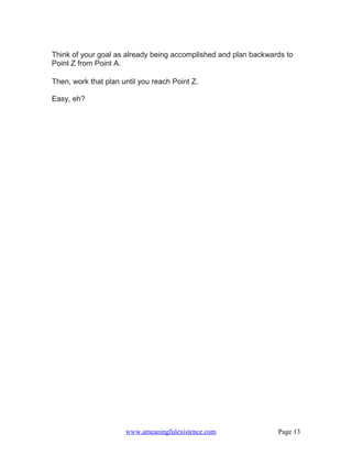 Think of your goal as already being accomplished and plan backwards to
Point Z from Point A.

Then, work that plan until you reach Point Z.

Easy, eh?




                      www.ameaningfulexistence.com               Page 13
 
