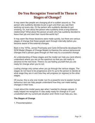 Do You Recognize Yourself In These 6
             Stages of Change?
It may seem like people are changing all of a sudden around us. The
person who suddenly decides to join a gym and then you see them
working out every day. Or the person who suddenly decides to quit
smoking. Or, how about the person who suddenly ends a long-distance
relationship? What about the person at work who has suddenly decided to
leave their job and start their round-the-world trip?

It may seem like these decisions were made quickly, but there are various
stages of change that these people went through internally before you
became aware of the external changes.

Back in the 1970s, James Prochaska and Carlo DiClemente developed the
SCM Model (Stages of Change Model) to theorize the various behavioural
changes that a person goes through on their way to a successful change.

An understanding of these stages and the model can help you (and others)
understand where you are on the spectrum so that you are ready to
advance to the next level. There’s no use fooling yourself that you are
ready for change when you’re not.

Lasting change only comes when you go through the various stages. The
stages do not have to be progressive and it’s up to the person to decide at
what stage they are in and how they will progress (or regress) to the other
stages.

Of course, this is only one model, but it’s a powerful one to explain human
behaviour and can help people understand how they can make lasting
changes in their lives.

I read about this model years ago when I wanted to change careers. It
really helped me recognize if I was really ready for change or if I just
unsatisfied with my current job situation and I think it can help you, too.

The Stages of Change

1. Precontemplation




                       www.ameaningfulexistence.com                     Page 14
 