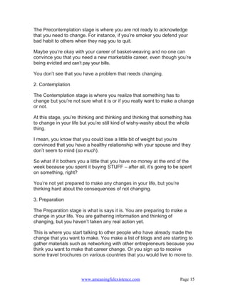The Precontemplation stage is where you are not ready to acknowledge
that you need to change. For instance, if you’re smoker you defend your
bad habit to others when they nag you to quit.

Maybe you’re okay with your career of basket-weaving and no one can
convince you that you need a new marketable career, even though you’re
being evicted and can’t pay your bills.

You don’t see that you have a problem that needs changing.

2. Contemplation

The Contemplation stage is where you realize that something has to
change but you’re not sure what it is or if you really want to make a change
or not.

At this stage, you’re thinking and thinking and thinking that something has
to change in your life but you’re still kind of wishy-washy about the whole
thing.

I mean, you know that you could lose a little bit of weight but you’re
convinced that you have a healthy relationship with your spouse and they
don’t seem to mind (so much).

So what if it bothers you a little that you have no money at the end of the
week because you spent it buying STUFF – after all, it’s going to be spent
on something, right?

You’re not yet prepared to make any changes in your life, but you’re
thinking hard about the consequences of not changing.

3. Preparation

The Preparation stage is what is says it is. You are preparing to make a
change in your life. You are gathering information and thinking of
changing, but you haven’t taken any real action yet.

This is where you start talking to other people who have already made the
change that you want to make. You make a list of blogs and are starting to
gather materials such as networking with other entrepreneurs because you
think you want to make that career change. Or you sign up to receive
some travel brochures on various countries that you would live to move to.




                      www.ameaningfulexistence.com                     Page 15
 