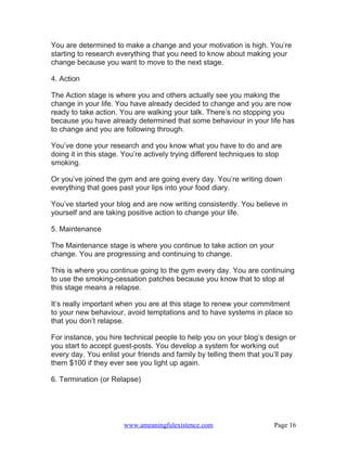 You are determined to make a change and your motivation is high. You’re
starting to research everything that you need to know about making your
change because you want to move to the next stage.

4. Action

The Action stage is where you and others actually see you making the
change in your life. You have already decided to change and you are now
ready to take action. You are walking your talk. There’s no stopping you
because you have already determined that some behaviour in your life has
to change and you are following through.

You’ve done your research and you know what you have to do and are
doing it in this stage. You’re actively trying different techniques to stop
smoking.

Or you’ve joined the gym and are going every day. You’re writing down
everything that goes past your lips into your food diary.

You’ve started your blog and are now writing consistently. You believe in
yourself and are taking positive action to change your life.

5. Maintenance

The Maintenance stage is where you continue to take action on your
change. You are progressing and continuing to change.

This is where you continue going to the gym every day. You are continuing
to use the smoking-cessation patches because you know that to stop at
this stage means a relapse.

It’s really important when you are at this stage to renew your commitment
to your new behaviour, avoid temptations and to have systems in place so
that you don’t relapse.

For instance, you hire technical people to help you on your blog’s design or
you start to accept guest-posts. You develop a system for working out
every day. You enlist your friends and family by telling them that you’ll pay
them $100 if they ever see you light up again.

6. Termination (or Relapse)




                       www.ameaningfulexistence.com                     Page 16
 