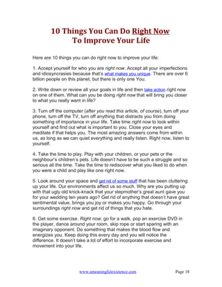 10 Things You Can Do Right Now
              To Improve Your Life

Here are 10 things you can do right now to improve your life:

1. Accept yourself for who you are right now. Accept all your imperfections
and idiosyncrasies because that’s what makes you unique. There are over 6
billion people on this planet, but there is only one You.

2. Write down or review all your goals in life and then take action right now
on one of them. What can you be doing right now that will bring you closer
to what you really want in life?

3. Turn off the computer (after you read this article, of course), turn off your
phone, turn off the TV, turn off anything that distracts you from doing
something of importance in your life. Take time right now to look within
yourself and find out what is important to you. Close your eyes and
meditate if that helps you. The most amazing answers come from within
us, as long as we can quiet everything and really listen. Right now, listen to
yourself.

4. Take the time to play. Play with your children, or your pets or the
neighbour’s children’s pets. Life doesn’t have to be such a struggle and so
serious all the time. Take the time to rediscover what you liked to do when
you were a child and play like one right now.

5. Look around your space and get rid of some stuff that has been cluttering
up your life. Our environments affect us so much. Why are you putting up
with that ugly old knick-knack that your stepmother’s great aunt gave you
for your wedding ten years ago? Get rid of anything that doesn’t have great
sentimental value, brings you joy or makes you happy. Go through your
surroundings right now and get rid of things that you hate.

6. Get some exercise. Right now, go for a walk, pop an exercise DVD in
the player, dance around your room, skip rope or start sparing with an
imaginary opponent. Do something that makes the blood flow and
energizes you. Keep doing this every day and you will notice the
difference. It doesn’t take a lot of effort to incorporate exercise and
movement into your life.




                       www.ameaningfulexistence.com                     Page 18
 