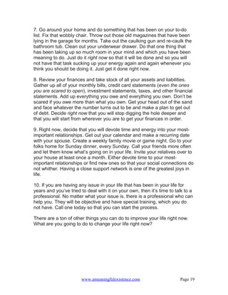 7. Go around your home and do something that has been on your to-do
list. Fix that wobbly chair. Throw out those old magazines that have been
lying in the garage for months. Take out the caulking gun and re-caulk the
bathroom tub. Clean out your underwear drawer. Do that one thing that
has been taking up so much room in your mind and which you have been
meaning to do. Just do it right now so that it will be done and so you will
not have that task sucking up your energy again and again whenever you
think you should be doing it. Just get it done right now.

8. Review your finances and take stock of all your assets and liabilities.
Gather up all of your monthly bills, credit card statements (even the ones
you are scared to open), investment statements, taxes, and other financial
statements. Add up everything you owe and everything you own. Don’t be
scared if you owe more than what you own. Get your head out of the sand
and face whatever the number turns out to be and make a plan to get out
of debt. Decide right now that you will stop digging the hole deeper and
that you will start from wherever you are to get your finances in order.

9. Right now, decide that you will devote time and energy into your most-
important relationships. Get out your calendar and make a recurring date
with your spouse. Create a weekly family movie or game night. Go to your
folks home for Sunday dinner, every Sunday. Call your friends more often
and let them know what’s going on in your life. Invite your relatives over to
your house at least once a month. Either devote time to your most-
important relationships or find new ones so that your social connections do
not whither. Having a close support network is one of the greatest joys in
life.

10. If you are having any issue in your life that has been in your life for
years and you’ve tried to deal with it on your own, then it’s time to talk to a
professional. No matter what your issue is, there is a professional who can
help you. They will be objective and have special training, which you do
not have. Call one today so that you can start the process.

There are a ton of other things you can do to improve your life right now.
What are you going to do to change your life right now?




                       www.ameaningfulexistence.com                     Page 19
 