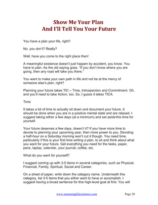 Show Me Your Plan
              And I’ll Tell You Your Future

You have a plan your life, right?

No, you don’t? Really?

Well, have you come to the right place then!

A meaningful existence doesn’t just happen by accident, you know. You
have to plan. As the old saying goes, “If you don’t know where you are
going, then any road will take you there.”

You want to make your own path in life and not be at the mercy of
someone else’s plan, right?

Planning your future takes TIC – Time, Introspection and Commitment. Oh,
and you’ll need to take Action, too. So, I guess it takes TICA.

Time

It takes a lot of time to actually sit down and document your future. It
should be done when you are in a positive mental state and are relaxed. I
suggest taking either a few days (at a minimum) and set aside this time for
yourself.

Your future deserves a few days, doesn’t it? If you have more time to
devote to planning your upcoming year, then more power to you. Devoting
a half-hour on a Saturday morning won’t cut it though. You need time,
particularly if this is your first time writing a plan, to sit and think about what
you want for your future. Get everything you need for the tasks, paper,
pens, laptop, calendar, your journal, coffee, etc.

What do you want for yourself?

I suggest coming up with 3-5 items in several categories, such as Physical,
Financial, Family, Spiritual, Social and Career.

On a sheet of paper, write down the category name. Underneath this
category, list 3-5 items that you either want to have or accomplish. I
suggest having a broad sentence for this high-level goal at first. You will


                        www.ameaningfulexistence.com                        Page 20
 