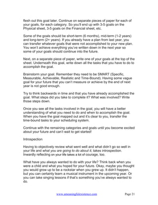 flesh out this goal later. Continue on separate pieces of paper for each of
your goals, for each category. So you’ll end up with 3-5 goals on the
Physical sheet, 3-5 goals on the Financial sheet, etc.

Some of the goals should be short-term (6 months), mid-term (1-2 years)
and long-term (2+ years). If you already have a plan from last year, you
can transfer whatever goals that were not accomplished to your new plan.
You won’t achieve everything you’ve written down in the next year so
some of your goals should continue into the future.

Next, on a separate piece of paper, write one of your goals at the top of the
sheet. Underneath this goal, write down all the tasks that you have to do to
accomplish the goal.

Brainstorm your goal. Remember they need to be SMART (Specific,
Measurable, Achievable, Realistic and Time-Bound). Having some vague
goal for your future that you can’t measure or achieve by the end of next
year is not good enough.

Try to think backwards in time and that you have already accomplished the
goal. What steps did you take to complete it? What was involved? Write
those steps down.

Once you see all the tasks involved in the goal, you will have a better
understanding of what you need to do and when to accomplish the goal.
When you have the goal mapped out and it’s clear to you, transfer the
time-bound tasks to your scheduling system.

Continue with the remaining categories and goals until you become excited
about your future and can’t wait to get started!

Introspection

Having to objectively review what went well and what didn’t go so well in
your life and what you are going to do about it, takes introspection.
Inwardly reflecting on your life takes a lot of courage, too.

What have you always wanted to do with your life? Think back when you
were a child and what you hoped for your future. Okay, maybe you thought
you would grow up to be a rockstar when you grew up. It didn’t happen,
but you can certainly learn a musical instrument in the upcoming year. Or
you can take singing lessons if that’s something you’ve always wanted to
do.


                      www.ameaningfulexistence.com                    Page 21
 