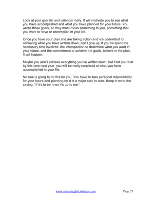 Look at your goal list and calendar daily. It will motivate you to see what
you have accomplished and what you have planned for your future. You
wrote those goals, so they must mean something to you, something that
you want to have or accomplish in your life.

Once you have your plan and are taking action and are committed to
achieving what you have written down, don’t give up. If you’ve spent the
necessary time involved, the introspection to determine what you want in
your future, and the commitment to achieve the goals, believe in the plan.
It will happen.

Maybe you won’t achieve everything you’ve written down, but I bet you that
by this time next year, you will be really surprised at what you have
accomplished in your life.

No one is going to do this for you. You have to take personal responsibility
for your future and planning for it is a major step to take. Keep in mind the
saying, “If it’s to be, then it’s up to me.”




                       www.ameaningfulexistence.com                    Page 23
 