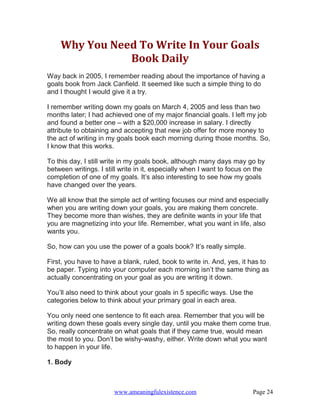 Why You Need To Write In Your Goals
               Book Daily
Way back in 2005, I remember reading about the importance of having a
goals book from Jack Canfield. It seemed like such a simple thing to do
and I thought I would give it a try.

I remember writing down my goals on March 4, 2005 and less than two
months later; I had achieved one of my major financial goals. I left my job
and found a better one – with a $20,000 increase in salary. I directly
attribute to obtaining and accepting that new job offer for more money to
the act of writing in my goals book each morning during those months. So,
I know that this works.

To this day, I still write in my goals book, although many days may go by
between writings. I still write in it, especially when I want to focus on the
completion of one of my goals. It’s also interesting to see how my goals
have changed over the years.

We all know that the simple act of writing focuses our mind and especially
when you are writing down your goals, you are making them concrete.
They become more than wishes, they are definite wants in your life that
you are magnetizing into your life. Remember, what you want in life, also
wants you.

So, how can you use the power of a goals book? It’s really simple.

First, you have to have a blank, ruled, book to write in. And, yes, it has to
be paper. Typing into your computer each morning isn’t the same thing as
actually concentrating on your goal as you are writing it down.

You’ll also need to think about your goals in 5 specific ways. Use the
categories below to think about your primary goal in each area.

You only need one sentence to fit each area. Remember that you will be
writing down these goals every single day, until you make them come true.
So, really concentrate on what goals that if they came true, would mean
the most to you. Don’t be wishy-washy, either. Write down what you want
to happen in your life.

1. Body



                       www.ameaningfulexistence.com                     Page 24
 