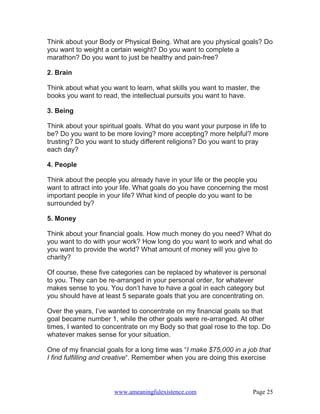 Think about your Body or Physical Being. What are you physical goals? Do
you want to weight a certain weight? Do you want to complete a
marathon? Do you want to just be healthy and pain-free?

2. Brain

Think about what you want to learn, what skills you want to master, the
books you want to read, the intellectual pursuits you want to have.

3. Being

Think about your spiritual goals. What do you want your purpose in life to
be? Do you want to be more loving? more accepting? more helpful? more
trusting? Do you want to study different religions? Do you want to pray
each day?

4. People

Think about the people you already have in your life or the people you
want to attract into your life. What goals do you have concerning the most
important people in your life? What kind of people do you want to be
surrounded by?

5. Money

Think about your financial goals. How much money do you need? What do
you want to do with your work? How long do you want to work and what do
you want to provide the world? What amount of money will you give to
charity?

Of course, these five categories can be replaced by whatever is personal
to you. They can be re-arranged in your personal order, for whatever
makes sense to you. You don’t have to have a goal in each category but
you should have at least 5 separate goals that you are concentrating on.

Over the years, I’ve wanted to concentrate on my financial goals so that
goal became number 1, while the other goals were re-arranged. At other
times, I wanted to concentrate on my Body so that goal rose to the top. Do
whatever makes sense for your situation.

One of my financial goals for a long time was “I make $75,000 in a job that
I find fulfilling and creative“. Remember when you are doing this exercise




                      www.ameaningfulexistence.com                   Page 25
 