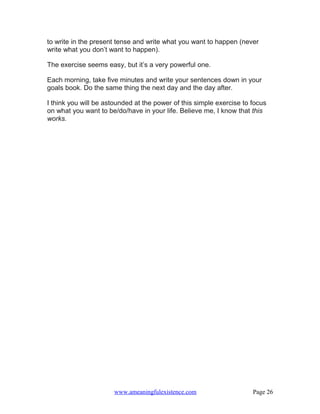 to write in the present tense and write what you want to happen (never
write what you don’t want to happen).

The exercise seems easy, but it’s a very powerful one.

Each morning, take five minutes and write your sentences down in your
goals book. Do the same thing the next day and the day after.

I think you will be astounded at the power of this simple exercise to focus
on what you want to be/do/have in your life. Believe me, I know that this
works.




                      www.ameaningfulexistence.com                    Page 26
 