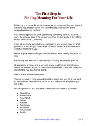 The First Step In
            Finding Meaning For Your Life

Life today is so busy. From the time we get up in the morning until the time
we go to bed, most of us are just scrambling to keep up with all the
demands placed on our time.

If it’s not our spouse, it’s work demanding something from us. If it’s not
work, then it’s our kids. If it’s not our kids, then it’s the family. If it’s not the
family, then it’s the community.

It can all get pretty overwhelming, especially if you are not clear on what
you value in life or if you have never taken the time to actually determine
what has meaning to you.

Here’s a quick exercise for you to do to find out what’s really important to
you.

Performing this exercise is the first step in finding meaning for your life.

Grab a piece of paper and a pen and slowly read through the following
words. Write down about 10-15 words that you know (know, not think) are
important to you as a human being.

Which words resonate with you?

There’s no judging here so don’t select the words that you think you want
to be someday. Select what’s important and relevant for the person you
are today.

Go through the list and only select the words that speak to your heart.

   •   Abundance
   •   Acceptance
   •   Accomplish
   •   Action
   •   Acquire
   •   Admiration
   •   Adventure
   •   Amusement
   •   Artistic


                         www.ameaningfulexistence.com                           Page 3
 