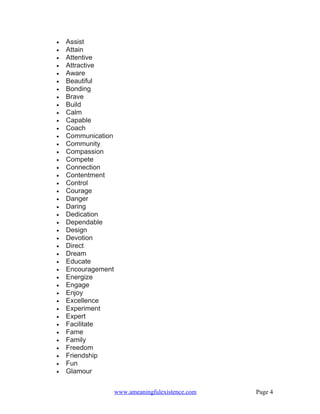 •   Assist
•   Attain
•   Attentive
•   Attractive
•   Aware
•   Beautiful
•   Bonding
•   Brave
•   Build
•   Calm
•   Capable
•   Coach
•   Communication
•   Community
•   Compassion
•   Compete
•   Connection
•   Contentment
•   Control
•   Courage
•   Danger
•   Daring
•   Dedication
•   Dependable
•   Design
•   Devotion
•   Direct
•   Dream
•   Educate
•   Encouragement
•   Energize
•   Engage
•   Enjoy
•   Excellence
•   Experiment
•   Expert
•   Facilitate
•   Fame
•   Family
•   Freedom
•   Friendship
•   Fun
•   Glamour


                    www.ameaningfulexistence.com   Page 4
 