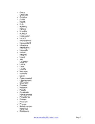 •   Grace
•   Gratitude
•   Greatest
•   Guide
•   Health
•   Holy
•   Honesty
•   Honour
•   Humility
•   Humour
•   Imagination
•   Impact
•   Improvement
•   Independent
•   Influence
•   Informative
•   Ingenuity
•   Instruct
•   Integrity
•   Invest
•   Joy
•   Laughter
•   Learn
•   Love
•   Loyalty
•   Marriage
•   Mastery
•   Model
•   Open-minded
•   Opportunistic
•   Originality
•   Passion
•   Patience
•   People
•   Perfection
•   Perseverance
•   Persistence
•   Planner
•   Pleasure
•   Provide
•   Relationships
•   Religious
•   Resilience


                    www.ameaningfulexistence.com   Page 5
 