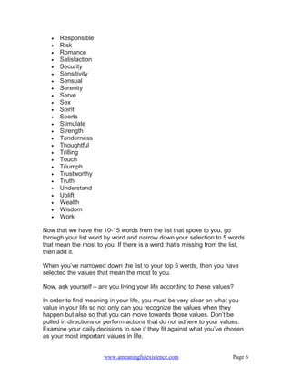 •   Responsible
   •   Risk
   •   Romance
   •   Satisfaction
   •   Security
   •   Sensitivity
   •   Sensual
   •   Serenity
   •   Serve
   •   Sex
   •   Spirit
   •   Sports
   •   Stimulate
   •   Strength
   •   Tenderness
   •   Thoughtful
   •   Trilling
   •   Touch
   •   Triumph
   •   Trustworthy
   •   Truth
   •   Understand
   •   Uplift
   •   Wealth
   •   Wisdom
   •   Work

Now that we have the 10-15 words from the list that spoke to you, go
through your list word by word and narrow down your selection to 5 words
that mean the most to you. If there is a word that’s missing from the list,
then add it.

When you’ve narrowed down the list to your top 5 words, then you have
selected the values that mean the most to you.

Now, ask yourself – are you living your life according to these values?

In order to find meaning in your life, you must be very clear on what you
value in your life so not only can you recognize the values when they
happen but also so that you can move towards those values. Don’t be
pulled in directions or perform actions that do not adhere to your values.
Examine your daily decisions to see if they fit against what you’ve chosen
as your most important values in life.


                      www.ameaningfulexistence.com                    Page 6
 