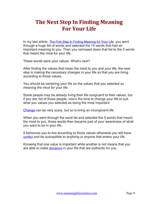 The Next Step In Finding Meaning
                  For Your Life

In my last article, The First Step in Finding Meaning for Your Life, you went
through a huge list of words and selected the 15 words that had an
important meaning to you. Then you narrowed down that list to the 5 words
that meant the most for your life.

These words were your values. What’s next?

After finding the values that mean the most to you and your life, the next
step is making the necessary changes in your life so that you are living
according to those values.

You should be centering your life on the values that you selected as
meaning the most for your life.

Some people may be already living their life congruent to their values, but
if you are not of those people, now’s the time to change your life to suit
what you values you selected as being the most important.

Change can be very scary, but so is living an incongruent life.

When you went through the word list and selected the 5 words that meant
the most to you, those words then became part of your awareness of what
you want to be in your life.

It behooves you to live according to those values otherwise you will have
conflict and be susceptible to anything or anyone that enters your life.

Knowing that one value is important while another is not means that you
are able to make decisions in your life that are authentic for you.




                      www.ameaningfulexistence.com                     Page 8
 