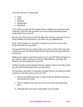 Let’s say that your 5 values were:

   •   Love
   •   Learn
   •   Freedom
   •   Independent
   •   Adventure

Think about your life and the values that you selected as having the most
meaning in your life. Ask yourself if you are currently expressing those
values right now in your life.

Do you have lots of Love in your life right now? Are you Learning? Do you
have Freedom and Adventure in your life? Are you Independent?

If not, what changes are you going to make in your life so that you are
living according to your values?

Ask yourself what do you need to add to your life or remove from your life
so that you are living authentically with the values that you said meant the
most to you.

What do you need to do to bring more Love in your life? What changes do
you need to make so that your need for independence, adventure and
freedom are fully expressed in your life?

It helps to make a list of changes that you need to make in your life so that
you are really living according to your top values.

For example, write down 3 necessary changes that you are willing to make
so that you will have more Love in your life:

   1. Nurture my relationship with my spouse and be attentive when they
       come home from work.

   2. Tell my children every day how much I love them and appreciate
       them.

   3. Schedule time every day to take better care of myself.




                       www.ameaningfulexistence.com                     Page 9
 