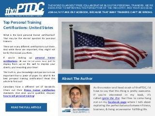 PERSONAL T RAINER DEVELOPMENT CENT ER 
THE WORD’S LARGEST FREE COLLABORATIVE BLOG FOR PERSONAL TRAINERS . WE’RE 
DEDICATED TO IMPROVING THE PERCEPTION OF THE INDUSTRY, AND YOUR SUCCESS. 
JOIN 94,747 FANS ON FACEBOOK, BECAUSE THAT MANY TRAINERS CAN’T BE WRONG. 
Top Personal Training 
Certifications: United States 
About The Author 
As the creator and head coach of thePTDC, I'd 
have to say that this thing is pretty awesome. 
If you're interested in my book, it's 
called Ignite the Fire. Feel free to come hang 
out on my Facebook page where I talk about 
exploring the perfect balance between fitness, 
business, & living an awesome fulfilling life. 
What is the best personal trainer certification? 
That may be the eternal question for personal 
trainers. 
There are many different certifications out there. 
And while these are important, they might not 
be for the reason you think. 
If you're racking up personal trainer 
certifications (◄ read the full article here) just to 
display them up on the wall to impress your 
clients, you're wasting your time! 
The truth is, your knowledge and passion is more 
important than a piece of paper. So what IS the 
best personal training certification? Read this 
article to find out! 
Canadians have a different set of standards. 
Check out their fitness trainer certification 
standards. And once you're qualified, discover 
how to sell personal training! 
READ THE FULL ARTICLE 
