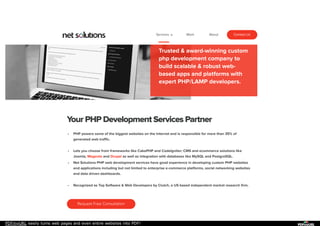 PDFmyURL easily turns web pages and even entire websites into PDF!
EXPERT PHP DEVELOPMENT SERVICES
Trusted & award-winning custom
php development company to
build scalable & robust web-
based apps and platforms with
expert PHP/LAMP developers.
Your PHP Development Services Partner
PHP powers some of the biggest websites on the Internet and is responsible for more than 35% of
generated web traffic.
Lets you choose from frameworks like CakePHP and CodeIgniter; CMS and ecommerce solutions like
Joomla, Magento and Drupal as well as integration with databases like MySQL and PostgreSQL.
Net Solutions PHP web development services have good experience in developing custom PHP websites
and applications including but not limited to enterprise e-commerce platforms, social networking websites
and data driven dashboards.
Recognized as Top Software & Web Developers by Clutch, a US based independent market research firm.
Request Free Consultation
Services Work About Contact Us
 