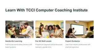 Learn With TCCI Computer Coaching Institute
Hands-On Learning
Practice real-world coding scenarios with
expert guidance.
For All Skill Levels
Programs for beginners and professionals
looking to upgrade skills.
Expert Guidance
Learn from industry professionals with
practical experience.
 