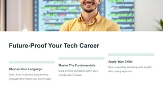 Future-Proof Your Tech Career
Choose Your Language
Select from in-demand programming
languages that match your career goals.
Master The Fundamentals
Build a strong foundation with TCCI's
structured curriculum.
Apply Your Skills
Gain competitive advantage with sought-
after coding expertise.
 