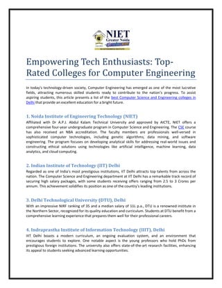 Empowering Tech Enthusiasts: Top-
Rated Colleges for Computer Engineering
In today's technology-driven society, Computer Engineering has emerged as one of the most lucrative
fields, attracting numerous skilled students ready to contribute to the nation's progress. To assist
aspiring students, this article presents a list of the best Computer Science and Engineering colleges in
Delhi that provide an excellent education for a bright future.
1. Noida Institute of Engineering Technology (NIET)
Affiliated with Dr A.P.J. Abdul Kalam Technical University and approved by AICTE, NIET offers a
comprehensive four-year undergraduate program in Computer Science and Engineering. The CSE course
has also received an NBA accreditation. The faculty members are professionals well-versed in
sophisticated computer technologies, including genetic algorithms, data mining, and software
engineering. The program focuses on developing analytical skills for addressing real-world issues and
constructing ethical solutions using technologies like artificial intelligence, machine learning, data
analytics, and cloud computing.
2. Indian Institute of Technology (IIT) Delhi
Regarded as one of India's most prestigious institutions, IIT Delhi attracts top talents from across the
nation. The Computer Science and Engineering department at IIT Delhi has a remarkable track record of
securing high salary packages, with some students receiving offers ranging from 2.5 to 3 Crores per
annum. This achievement solidifies its position as one of the country's leading institutions.
3. Delhi Technological University (DTU), Delhi
With an impressive NIRF ranking of 35 and a median salary of 11L p.a., DTU is a renowned institute in
the Northern Sector, recognized for its quality education and curriculum. Students at DTU benefit from a
comprehensive learning experience that prepares them well for their professional careers.
4. Indraprastha Institute of Information Technology (IIIT), Delhi
IIIT Delhi boasts a modern curriculum, an ongoing evaluation system, and an environment that
encourages students to explore. One notable aspect is the young professors who hold PhDs from
prestigious foreign institutions. The university also offers state-of-the-art research facilities, enhancing
its appeal to students seeking advanced learning opportunities.
 