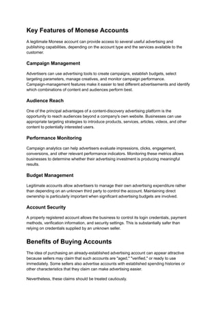 Key Features of Monese Accounts
A legitimate Monese account can provide access to several useful advertising and
publishing capabilities, depending on the account type and the services available to the
customer.
Campaign Management
Advertisers can use advertising tools to create campaigns, establish budgets, select
targeting parameters, manage creatives, and monitor campaign performance.
Campaign-management features make it easier to test different advertisements and identify
which combinations of content and audiences perform best.
Audience Reach
One of the principal advantages of a content-discovery advertising platform is the
opportunity to reach audiences beyond a company's own website. Businesses can use
appropriate targeting strategies to introduce products, services, articles, videos, and other
content to potentially interested users.
Performance Monitoring
Campaign analytics can help advertisers evaluate impressions, clicks, engagement,
conversions, and other relevant performance indicators. Monitoring these metrics allows
businesses to determine whether their advertising investment is producing meaningful
results.
Budget Management
Legitimate accounts allow advertisers to manage their own advertising expenditure rather
than depending on an unknown third party to control the account. Maintaining direct
ownership is particularly important when significant advertising budgets are involved.
Account Security
A properly registered account allows the business to control its login credentials, payment
methods, verification information, and security settings. This is substantially safer than
relying on credentials supplied by an unknown seller.
Benefits of Buying Accounts
The idea of purchasing an already-established advertising account can appear attractive
because sellers may claim that such accounts are "aged," "verified," or ready to use
immediately. Some sellers also advertise accounts with established spending histories or
other characteristics that they claim can make advertising easier.
Nevertheless, these claims should be treated cautiously.
 