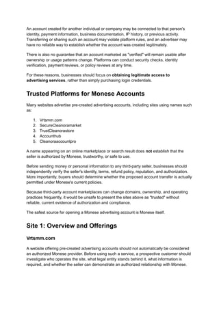 An account created for another individual or company may be connected to that person's
identity, payment information, business documentation, IP history, or previous activity.
Transferring or sharing such an account may violate platform rules, and an advertiser may
have no reliable way to establish whether the account was created legitimately.
There is also no guarantee that an account marketed as "verified" will remain usable after
ownership or usage patterns change. Platforms can conduct security checks, identity
verification, payment reviews, or policy reviews at any time.
For these reasons, businesses should focus on obtaining legitimate access to
advertising services, rather than simply purchasing login credentials.
Trusted Platforms for Monese Accounts
Many websites advertise pre-created advertising accounts, including sites using names such
as:
1.​ Vrtsmm.com
2.​ SecureCleanoramarket
3.​ TrustCleanorastore
4.​ Accounthub
5.​ Cleanoraaccountpro
A name appearing on an online marketplace or search result does not establish that the
seller is authorized by Monese, trustworthy, or safe to use.
Before sending money or personal information to any third-party seller, businesses should
independently verify the seller's identity, terms, refund policy, reputation, and authorization.
More importantly, buyers should determine whether the proposed account transfer is actually
permitted under Monese's current policies.
Because third-party account marketplaces can change domains, ownership, and operating
practices frequently, it would be unsafe to present the sites above as "trusted" without
reliable, current evidence of authorization and compliance.
The safest source for opening a Monese advertising account is Monese itself.
Site 1: Overview and Offerings
Vrtsmm.com
A website offering pre-created advertising accounts should not automatically be considered
an authorized Monese provider. Before using such a service, a prospective customer should
investigate who operates the site, what legal entity stands behind it, what information is
required, and whether the seller can demonstrate an authorized relationship with Monese.
 