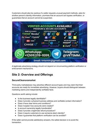 Customers should also be cautious if a seller requests unusual payment methods, asks for
another person's identity information, promises that an account can bypass verification, or
guarantees that an account cannot be suspended.
A legitimate advertising strategy should not depend on circumventing platform verification or
enforcement mechanisms.
Site 2: Overview and Offerings
SecureCleanoramarket
Third-party marketplaces may advertise different account types and may claim that their
accounts are ready for immediate advertising. However, buyers should distinguish between
marketing claims and independently verifiable facts.
Questions worth asking include:
●​ Is the business legally identifiable?
●​ Does it provide a physical business address and verifiable contact information?
●​ Does it have clear terms and conditions?
●​ Does it explain how accounts were created?
●​ Is account ownership legally transferable?
●​ Does it provide a legitimate refund procedure?
●​ Does it require customers to use someone else's identity?
●​ Does it guarantee that platform verification can be avoided?
If the seller cannot provide satisfactory answers, the safest decision is to avoid the
transaction.
 