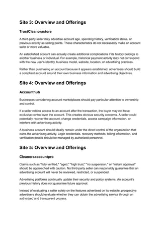 Site 3: Overview and Offerings
TrustCleanorastore
A third-party seller may advertise account age, spending history, verification status, or
previous activity as selling points. These characteristics do not necessarily make an account
safer or more valuable.
An established account can actually create additional complications if its history belongs to
another business or individual. For example, historical payment activity may not correspond
with the new user's identity, business model, website, location, or advertising practices.
Rather than purchasing an account because it appears established, advertisers should build
a compliant account around their own business information and advertising objectives.
Site 4: Overview and Offerings
Accounthub
Businesses considering account marketplaces should pay particular attention to ownership
and control.
If a seller retains access to an account after the transaction, the buyer may not have
exclusive control over the account. This creates obvious security concerns. A seller could
potentially recover the account, change credentials, access campaign information, or
interfere with advertising activity.
A business account should ideally remain under the direct control of the organization that
owns the advertising activity. Login credentials, recovery methods, billing information, and
verification details should be managed by authorized personnel.
Site 5: Overview and Offerings
Cleanoraaccountpro
Claims such as "fully verified," "aged," "high trust," "no suspension," or "instant approval"
should be approached with caution. No third-party seller can responsibly guarantee that an
advertising account will never be reviewed, restricted, or suspended.
Advertising platforms continually update their security and policy systems. An account's
previous history does not guarantee future approval.
Instead of evaluating a seller solely on the features advertised on its website, prospective
advertisers should evaluate whether they can obtain the advertising service through an
authorized and transparent process.
 