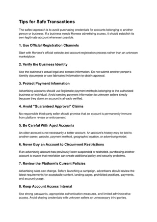 Tips for Safe Transactions
The safest approach is to avoid purchasing credentials for accounts belonging to another
person or business. If a business needs Monese advertising access, it should establish its
own legitimate account whenever possible.
1. Use Official Registration Channels
Start with Monese's official website and account-registration process rather than an unknown
marketplace.
2. Verify the Business Identity
Use the business's actual legal and contact information. Do not submit another person's
identity documents or use fabricated information to obtain approval.
3. Protect Payment Information
Advertising accounts should use legitimate payment methods belonging to the authorized
business or individual. Avoid sending payment information to unknown sellers simply
because they claim an account is already verified.
4. Avoid "Guaranteed Approval" Claims
No responsible third-party seller should promise that an account is permanently immune
from platform review or enforcement.
5. Be Careful With Aged Accounts
An older account is not necessarily a better account. An account's history may be tied to
another owner, website, payment method, geographic location, or advertising model.
6. Never Buy an Account to Circumvent Restrictions
If an advertising account has previously been suspended or restricted, purchasing another
account to evade that restriction can create additional policy and security problems.
7. Review the Platform's Current Policies
Advertising rules can change. Before launching a campaign, advertisers should review the
latest requirements for acceptable content, landing pages, prohibited practices, payments,
and account usage.
8. Keep Account Access Internal
Use strong passwords, appropriate authentication measures, and limited administrative
access. Avoid sharing credentials with unknown sellers or unnecessary third parties.
 