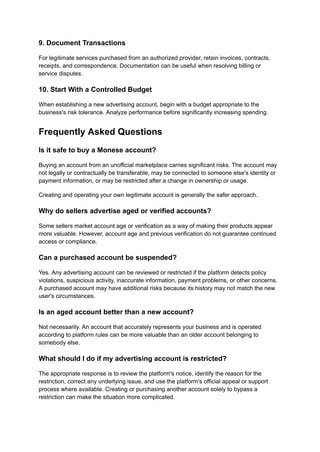 9. Document Transactions
For legitimate services purchased from an authorized provider, retain invoices, contracts,
receipts, and correspondence. Documentation can be useful when resolving billing or
service disputes.
10. Start With a Controlled Budget
When establishing a new advertising account, begin with a budget appropriate to the
business's risk tolerance. Analyze performance before significantly increasing spending.
Frequently Asked Questions
Is it safe to buy a Monese account?
Buying an account from an unofficial marketplace carries significant risks. The account may
not legally or contractually be transferable, may be connected to someone else's identity or
payment information, or may be restricted after a change in ownership or usage.
Creating and operating your own legitimate account is generally the safer approach.
Why do sellers advertise aged or verified accounts?
Some sellers market account age or verification as a way of making their products appear
more valuable. However, account age and previous verification do not guarantee continued
access or compliance.
Can a purchased account be suspended?
Yes. Any advertising account can be reviewed or restricted if the platform detects policy
violations, suspicious activity, inaccurate information, payment problems, or other concerns.
A purchased account may have additional risks because its history may not match the new
user's circumstances.
Is an aged account better than a new account?
Not necessarily. An account that accurately represents your business and is operated
according to platform rules can be more valuable than an older account belonging to
somebody else.
What should I do if my advertising account is restricted?
The appropriate response is to review the platform's notice, identify the reason for the
restriction, correct any underlying issue, and use the platform's official appeal or support
process where available. Creating or purchasing another account solely to bypass a
restriction can make the situation more complicated.
 