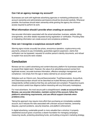 Can I let an agency manage my account?
Businesses can work with legitimate advertising agencies or marketing professionals, but
account ownership and administrative permissions should be structured carefully. Whenever
possible, the business should retain ownership while granting the agency the minimum
access required to perform its work.
What information should I provide when creating an account?
Use accurate information associated with the actual advertiser, business, website, billing
arrangements, and other details requested during registration or verification. Providing false
or misleading information can create account and compliance problems.
How can I recognize a suspicious account seller?
Warning signs include unusually low prices, anonymous operators, cryptocurrency-only
payments, pressure to pay immediately, guarantees against suspension, claims that
verification can be bypassed, requests for another person's identity documents, and refusal
to explain how accounts were created.
Conclusion
Monese can be a useful advertising and content-discovery platform for businesses seeking
to expand their digital reach. However, the value of an advertising account comes from
legitimate access, accurate business information, effective campaign management, and
compliance—not simply from the age or status claimed by an account seller.
Websites such as Vrtsmm.com, SecureCleanoramarket, TrustCleanorastore, Accounthub,
and Cleanoraaccountpro should not be described as trusted Monese providers without
independently verified evidence that they are authorized and compliant. Prospective buyers
should conduct careful due diligence before interacting with any third-party marketplace.
For most advertisers, the most secure path is straightforward: create an account through
Monese, use accurate information, maintain control of the account, follow the
platform's advertising requirements, and use official support channels when
problems arise.
Taking this approach may require more effort than purchasing an immediately available
account, but it reduces the risks associated with unknown account histories, ownership
disputes, payment problems, security breaches, and platform enforcement.
In digital advertising, sustainable growth is more valuable than a shortcut. A properly
established account gives a business a clearer foundation for managing campaigns,
measuring results, protecting advertising funds, and building a long-term marketing strategy.
 