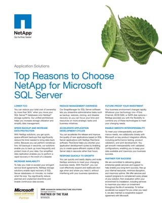 Application Solutions


Top Reasons to Choose
NetApp for Microsoft
SQL Server
LOWER TCO                                      REDUCE MANAGEMENT OVERHEAD                      FUTURE-PROOF YOUR INVESTMENT
You can reduce your total cost of ownership    Our SnapManager for SQL Server software         Your business environment changes rapidly.
by more than 36%1 when you move your           lets you streamline administrative tasks such   Whatever your technology mix—Fibre
SQL Server™ databases onto NetApp®             as backup, restores, cloning, and disaster      Channel, iSCSI SAN, or SATA disk options—
storage systems. Our unified architecture      recovery so you can focus your time and         NetApp provides you with the flexibility to
helps you increase storage utilization and     resources on more strategic tasks and           combine any of these technologies to meet
simplify data management.                      business initiatives.                           your changing needs.

SPEED BACKUP AND INCREASE                      ACCELERATE APPLICATION                          ENABLE SMOOTH INTEROPERABILITY
DATA PROTECTION                                DEVELOPMENT CYCLES                              To meet your interoperability and perfor-
With NetApp solutions, you get quick,          You can accelerate the release and improve      mance needs, we collaborate closely with
space-efficient backups that significantly     the quality of new applications based on SQL    Microsoft on key product integration efforts,
reduce the time needed to bring data back      Server applications with NetApp FlexClone       including performance testing, product
online. Because you can perform nondisrup-     software. FlexClone helps you shorten your      validation, and joint development. You
tive, full backups in seconds, our solutions   application development cycles by enabling      get smooth interoperability with validated
enable you to back up more frequently and      you to create space-efficient copies of SQL     configurations, enabling you to keep your
protect more of your data. Our simplified      Server data in seconds rather than hours.       data available and maximize your business
data replication enables you to perform a                                                      success.
rapid recovery in the event of a disaster.     RESPOND QUICKLY TO GROWTH
                                               You can quickly and easily deploy and scale     PARTNER FOR SUCCESS
INCREASE AVAILABILITY                          NetApp solutions to meet your changing          We are committed to delivering global,
To help you meet or exceed your stringent      business needs. With FlexVol®, you can          enterprise-grade services and support to
service-level agreements, NetApp storage       cost-effectively expand and reallocate stor-    help enable your long-term success, free up
solutions enable rapid recovery of SQL         age when and where you need it, without         your internal resources, minimize disruption,
Server databases—in minutes, no matter         interfering with your business operations.      and maximize uptime. We offer services and
what the size. You significantly reduce                                                        support programs to complement every phase
planned and unplanned downtime and                                                             of your solution, from evaluation within your
enable continuous data access.                                                                 environment to installation, including services
                                                                                               to maximize your return on investment
                                                                                               throughout the life of ownership. To further
                                                                                               accelerate our support for you when you need
                                                                                               it, we also maintain a cooperative support
                                                                                               agreement with Microsoft.
 