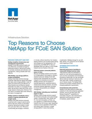 Infrastructure Solution


Top Reasons to Choose
NetApp for FCoE SAN Solution
Reduced complexity and cost                        in minutes, without downtime. Our industry-      investments in NetApp storage for use with
netapp simplifies infrastructure and               leading solutions use innovative space-saving    NAS, iSCSI, or FC protocols can be retained
management requirements.                           technologies such as deduplication, thin         while migrating to FCoE.
NetApp® FCoE SAN solutions easily and              provisioning, and RAID-DP® to help you
                                                   effortlessly store your data on a much smaller   optimized data access and
cost effectively consolidate storage for                                                            pRotection
distributed systems, delivering the ability        footprint and at a fraction of the cost.
to centrally coordinate administration and                                                          improved performance translates to
                                                   extensive partner community delivers             measurable netapp business value.
management, making valuable staff more
                                                   peace of mind.                                   10Gb Ethernet offers the bandwidth to
effective.
                                                   Because all NetApp solutions are founded         satisfy the most demanding applications,
With netapp, one storage platform,                 on a single platform and based on industry-      such as server virtualization and transaction
endless possibilities.                             standard protocols, NetApp FCoE SAN              processing. Additionally, the high bandwidth
NetApp FCoE SAN solutions leverage                 solutions fully interoperate with and easily     allows improved sharing of resources with
enhanced 10Gb Ethernet network technology          integrate into enterprise environments.          other data traffic, thereby increasing the
with data center bridging (DCB) in order to        NetApp partners with the leaders in              use of network assets. The NetApp SAN
deliver the performance and efficiency of          business applications, operating systems,        architecture provides a flexible solution for
Fibre Channel onto an Ethernet network.            infrastructure hardware vendors, and other       changing application requirements.
DCB offers the ability to consolidate IP data      enterprise software application providers
traffic, file and block, along with FCoE, onto a   to ensure interoperability and intelligent       comprehensive data protection.
single network infrastructure, Ethernet. This      management.                                      NetApp FCoE SAN solutions enable data
can result in increased data center efficiency                                                      protection to the entire enterprise application
                                                   With netapp, extending your investment           portfolio, securing all data types with
and ease of management.
                                                   begins on day 1.                                 NetApp Snapshot™ capabilities for
netapp solutions steadfastly meet a                NetApp unified storage solutions support         automated, frequent, near-instantaneous
variety of ongoing operational and                 file and block protocols on the same storage     application-level backups and rapid,
budget needs.                                      system, including NFS, CIFS, iSCSI, and          immediately usable restores.
NetApp FCoE SAN solutions empower                  FC. And with the addition of FCoE, you
customers with a range of options (entry           can upgrade to a unified Ethernet storage
level to high end, primary to secondary            network when the timing is right. Supported
systems), delivering the ability to scale          solutions can be upgraded to FCoE easily
from just a few TB to over 1PB and to              and without data movement. A single
incrementally add storage on demand,               storage platform means that existing
 