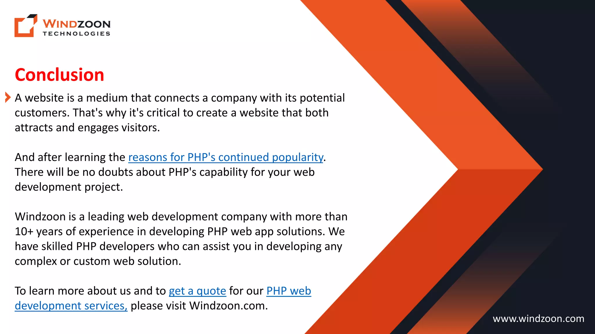 Conclusion
www.windzoon.com
A website is a medium that connects a company with its potential
customers. That's why it's critical to create a website that both
attracts and engages visitors.
And after learning the reasons for PHP's continued popularity.
There will be no doubts about PHP's capability for your web
development project.
Windzoon is a leading web development company with more than
10+ years of experience in developing PHP web app solutions. We
have skilled PHP developers who can assist you in developing any
complex or custom web solution.
To learn more about us and to get a quote for our PHP web
development services, please visit Windzoon.com.
 