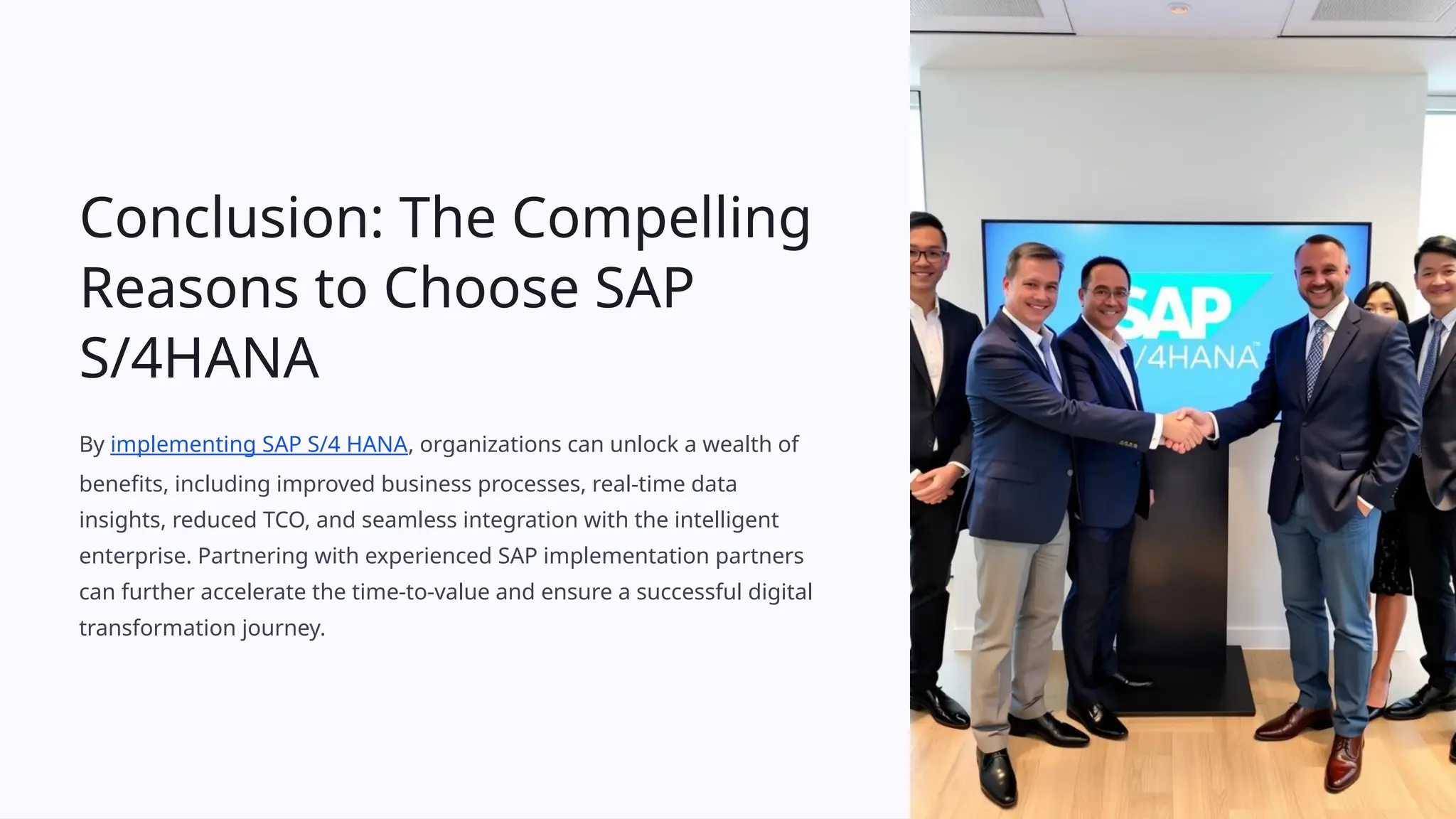 Conclusion: The Compelling
Reasons to Choose SAP
S/4HANA
By implementing SAP S/4 HANA, organizations can unlock a wealth of
benefits, including improved business processes, real-time data
insights, reduced TCO, and seamless integration with the intelligent
enterprise. Partnering with experienced SAP implementation partners
can further accelerate the time-to-value and ensure a successful digital
transformation journey.
 