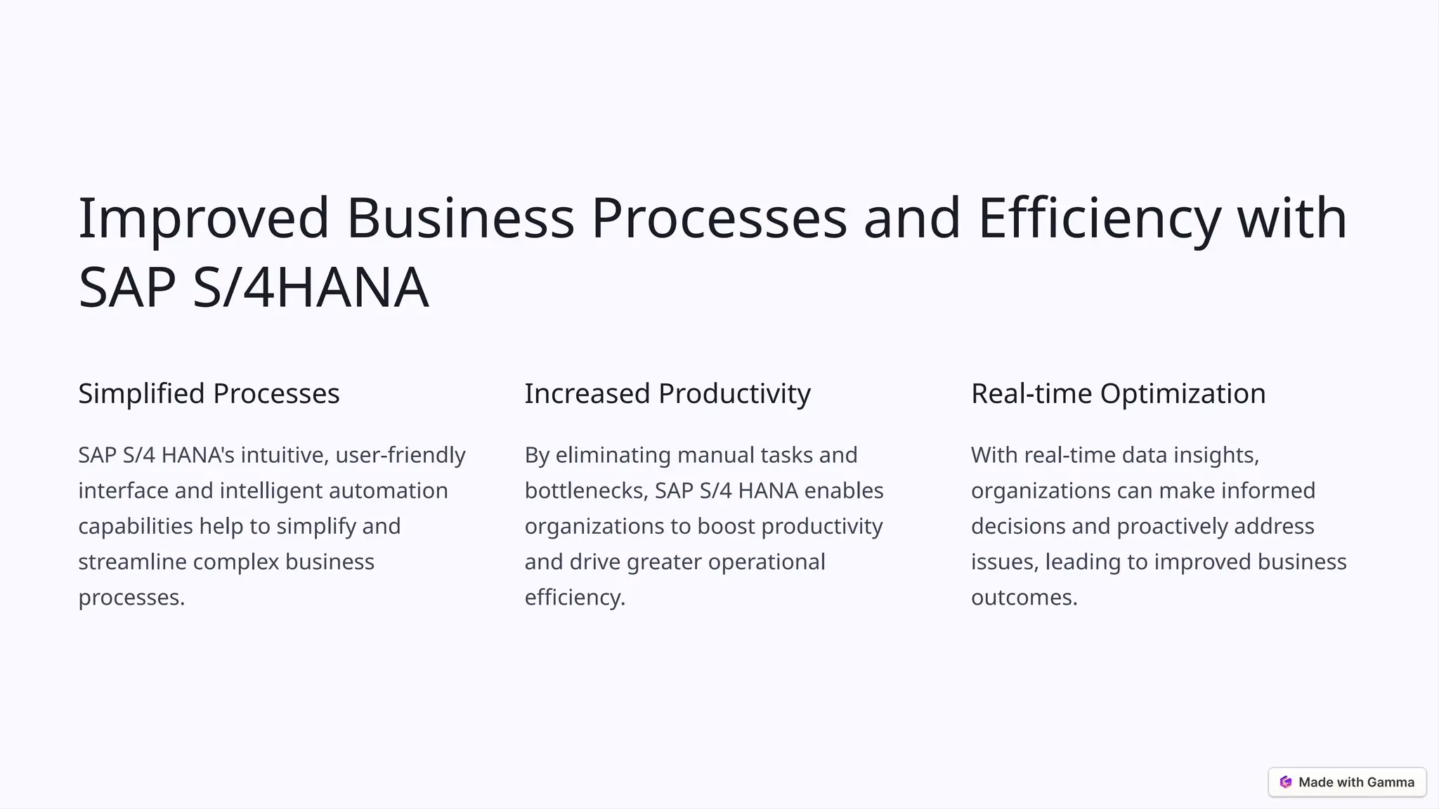 Improved Business Processes and Efficiency with
SAP S/4HANA
Simplified Processes
SAP S/4 HANA's intuitive, user-friendly
interface and intelligent automation
capabilities help to simplify and
streamline complex business
processes.
Increased Productivity
By eliminating manual tasks and
bottlenecks, SAP S/4 HANA enables
organizations to boost productivity
and drive greater operational
efficiency.
Real-time Optimization
With real-time data insights,
organizations can make informed
decisions and proactively address
issues, leading to improved business
outcomes.
 