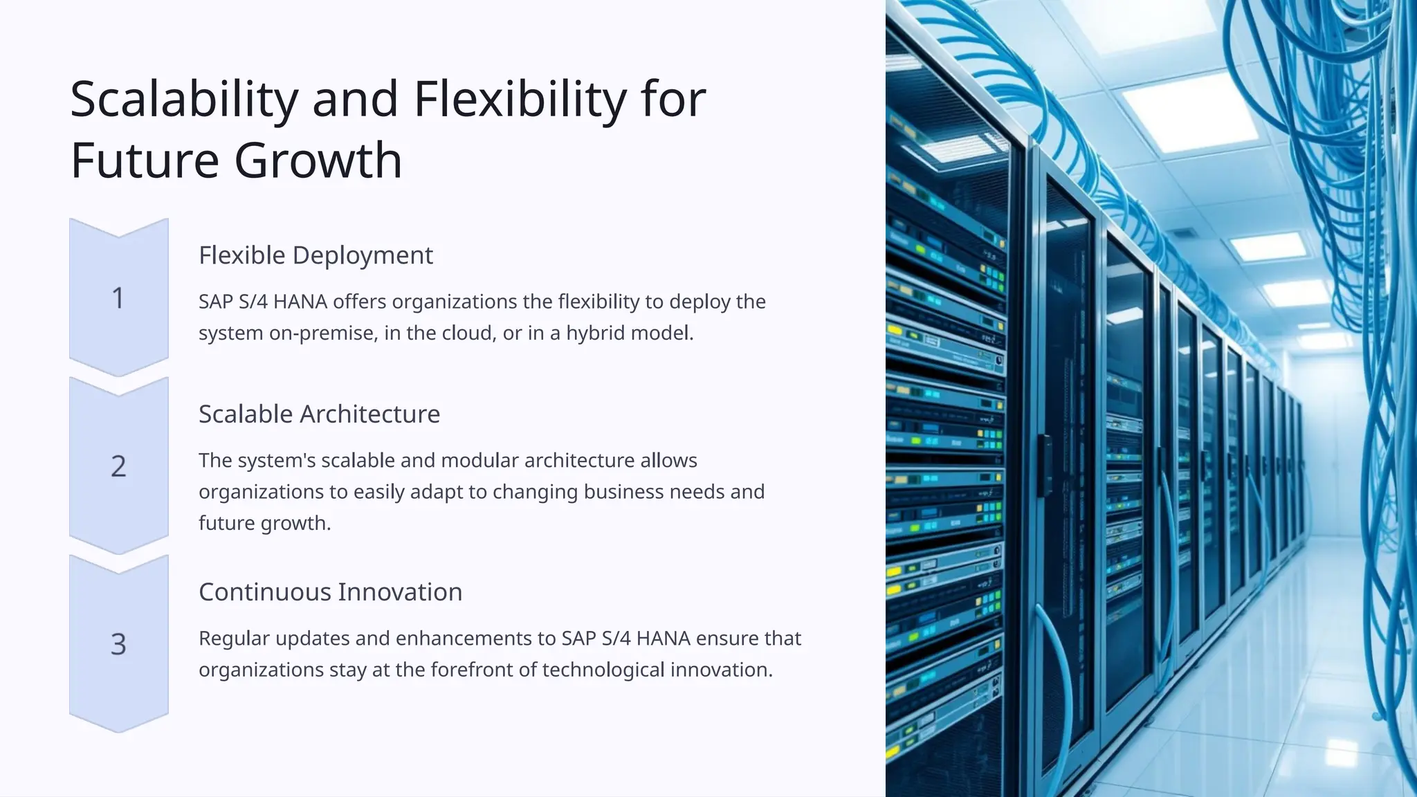 Scalability and Flexibility for
Future Growth
Flexible Deployment
SAP S/4 HANA offers organizations the flexibility to deploy the
system on-premise, in the cloud, or in a hybrid model.
Scalable Architecture
The system's scalable and modular architecture allows
organizations to easily adapt to changing business needs and
future growth.
Continuous Innovation
Regular updates and enhancements to SAP S/4 HANA ensure that
organizations stay at the forefront of technological innovation.
 