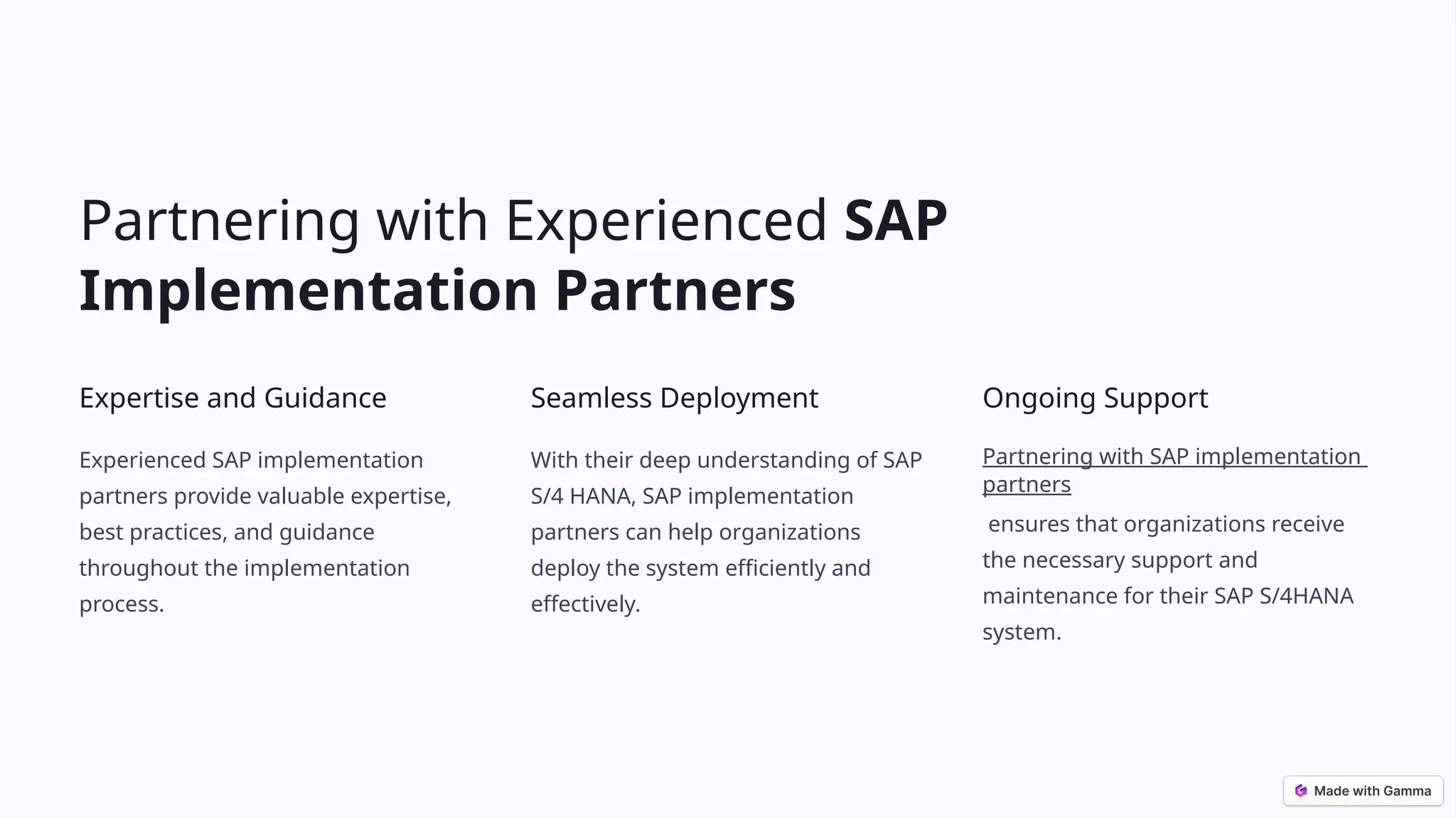 Partnering with Experienced SAP
Implementation Partners
Expertise and Guidance
Experienced SAP implementation
partners provide valuable expertise,
best practices, and guidance
throughout the implementation
process.
Seamless Deployment
With their deep understanding of SAP
S/4 HANA, SAP implementation
partners can help organizations
deploy the system efficiently and
effectively.
Ongoing Support
Partnering with SAP implementation
partners
ensures that organizations receive
the necessary support and
maintenance for their SAP S/4HANA
system.
 