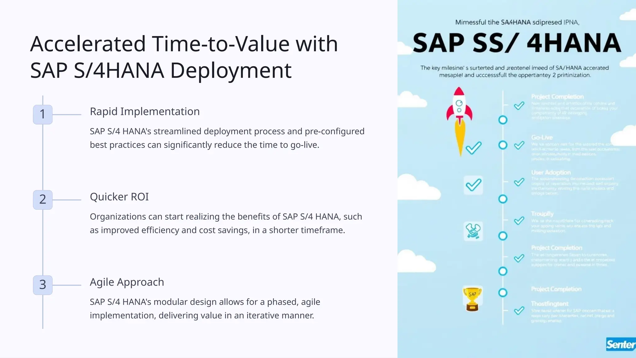 Accelerated Time-to-Value with
SAP S/4HANA Deployment
1 Rapid Implementation
SAP S/4 HANA's streamlined deployment process and pre-configured
best practices can significantly reduce the time to go-live.
2 Quicker ROI
Organizations can start realizing the benefits of SAP S/4 HANA, such
as improved efficiency and cost savings, in a shorter timeframe.
3 Agile Approach
SAP S/4 HANA's modular design allows for a phased, agile
implementation, delivering value in an iterative manner.
 