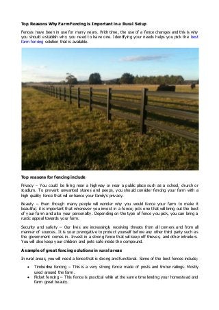 Top Reasons Why Farm Fencing is Important in a Rural Setup
Fences have been in use for many years. With time, the use of a fence changes and this is why
you should establish why you need to have one. Identifying your needs helps you pick the best
farm fencing solution that is available.
Top reasons for fencing include
Privacy – You could be living near a highway or near a public place such as a school, church or
stadium. To prevent unwanted stares and peeps, you should consider fencing your farm with a
high quality fence that will enhance your family’s privacy.
Beauty – Even though many people will wonder why you would fence your farm to make it
beautiful, it is important that whenever you invest in a fence; pick one that will bring out the best
of your farm and also your personality. Depending on the type of fence you pick, you can bring a
rustic appeal towards your farm.
Security and safety – Our lives are increasingly receiving threats from all corners and from all
manner of sources. It is your prerogative to protect yourself before any other third party such as
the government comes in. Invest in a strong fence that will keep off thieves, and other intruders.
You will also keep your children and pets safe inside the compound.
A sample of great fencing solutions in rural areas
In rural areas, you will need a fence that is strong and functional. Some of the best fences include;
 Timberline fencing – This is a very strong fence made of posts and timber railings. Mostly
used around the farm.
 Picket fencing – This fence is practical while at the same time lending your homestead and
farm great beauty.
 