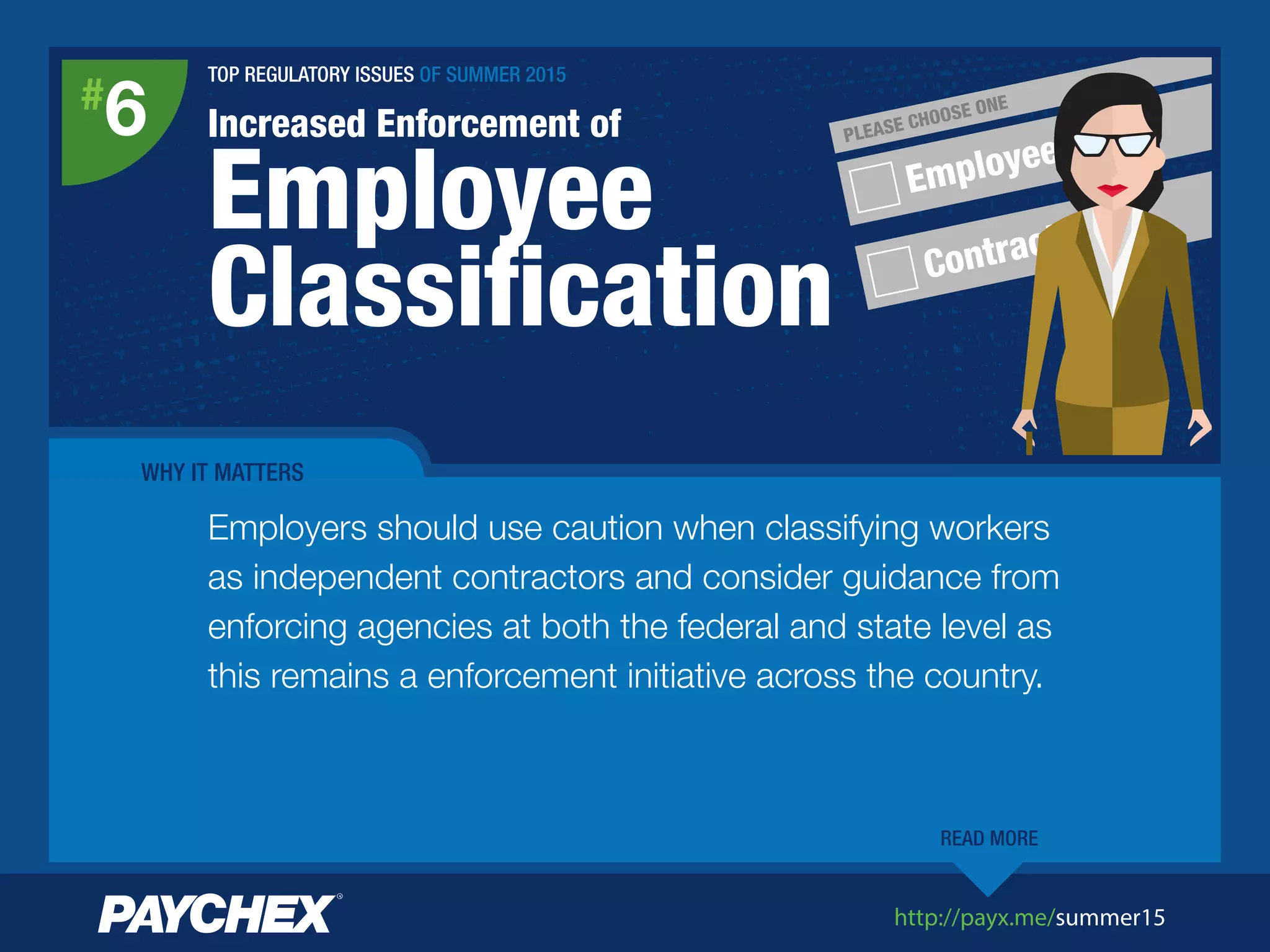 http://payx.me/summer15
Employee
Contractor
PLEASE CHOOSE ONE
TOP REGULATORY ISSUES OF SUMMER 2015
Increased Enforcement of
Employee
Classiﬁcation
#
6
WHY IT MATTERS
Employers should use caution when classifying workers
as independent contractors and consider guidance from
enforcing agencies at both the federal and state level as
this remains a enforcement initiative across the country.
READ MORE
 