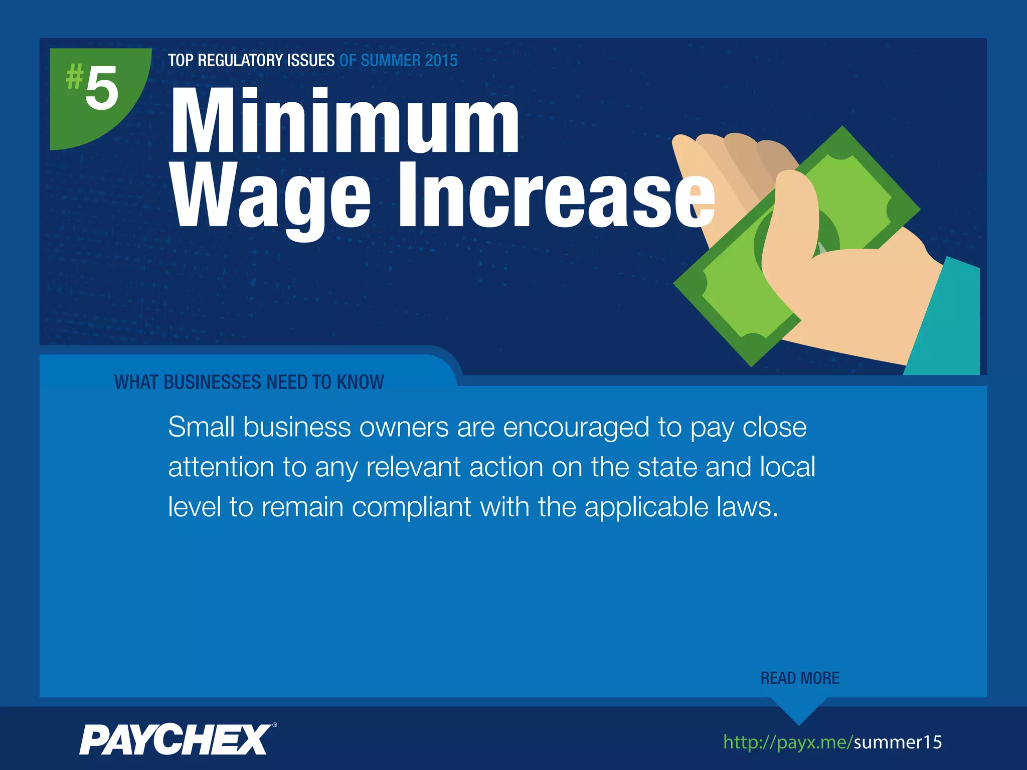 http://payx.me/summer15
Minimum
Wage Increase
#
5
Small business owners are encouraged to pay close
attention to any relevant action on the state and local
level to remain compliant with the applicable laws.
READ MORE
WHAT BUSINESSES NEED TO KNOW
TOP REGULATORY ISSUES OF SUMMER 2015
 