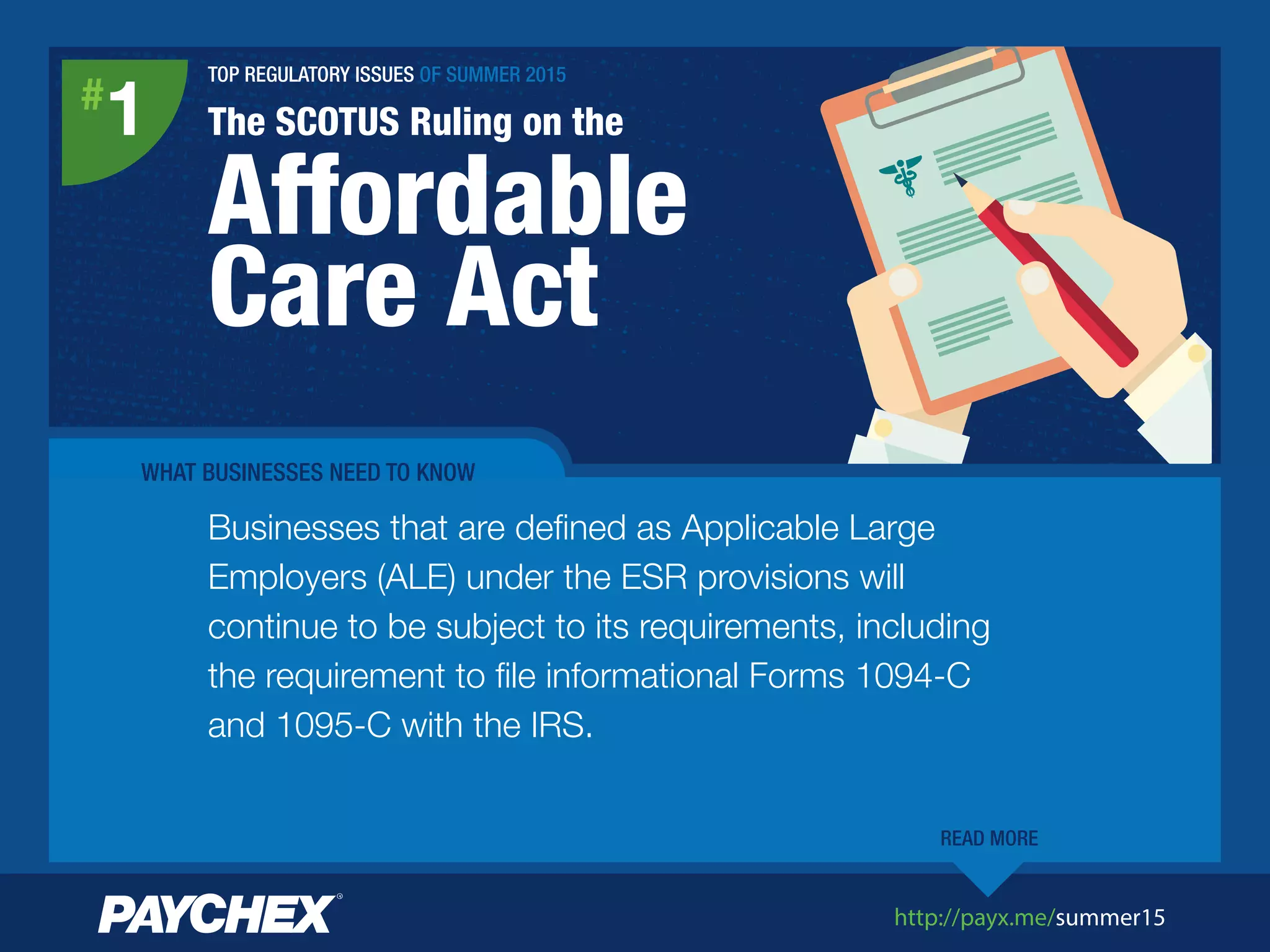 http://payx.me/summer15
TOP REGULATORY ISSUES OF SUMMER 2015
The SCOTUS Ruling on the
Affordable
Care Act
#
1
WHAT BUSINESSES NEED TO KNOW
Businesses that are deﬁned as Applicable Large
Employers (ALE) under the ESR provisions will
continue to be subject to its requirements, including
the requirement to ﬁle informational Forms 1094-C
and 1095-C with the IRS.
READ MORE
 