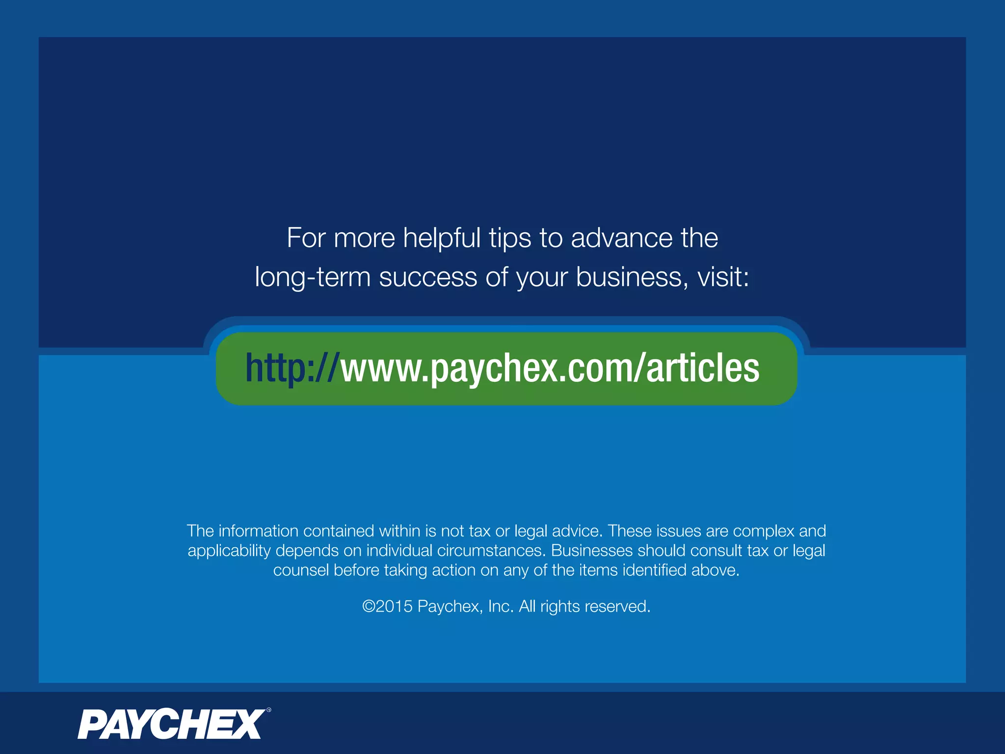 http://www.paychex.com/articles
For more helpful tips to advance the
long-term success of your business, visit:
The information contained within is not tax or legal advice. These issues are complex and
applicability depends on individual circumstances. Businesses should consult tax or legal
counsel before taking action on any of the items identiﬁed above.
©2015 Paychex, Inc. All rights reserved.
 
