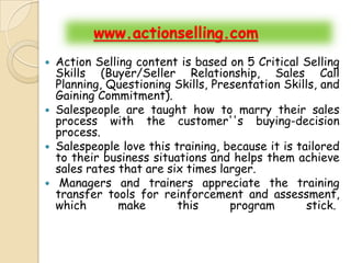 www.actionselling.com
   Action Selling content is based on 5 Critical Selling
    Skills (Buyer/Seller Relationship, Sales Call
    Planning, Questioning Skills, Presentation Skills, and
    Gaining Commitment).
   Salespeople are taught how to marry their sales
    process with the customer''s buying-decision
    process.
   Salespeople love this training, because it is tailored
    to their business situations and helps them achieve
    sales rates that are six times larger.
    Managers and trainers appreciate the training
    transfer tools for reinforcement and assessment,
    which       make       this      program        stick.
 