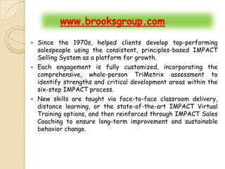 www.brooksgroup.com

   Since the 1970s, helped clients develop top-performing
    salespeople using the consistent, principles-based IMPACT
    Selling System as a platform for growth.
   Each engagement is fully customized, incorporating the
    comprehensive, whole-person TriMetrix assessment to
    identify strengths and critical development areas within the
    six-step IMPACT process.
   New skills are taught via face-to-face classroom delivery,
    distance learning, or the state-of-the-art IMPACT Virtual
    Training options, and then reinforced through IMPACT Sales
    Coaching to ensure long-term improvement and sustainable
    behavior change.
 