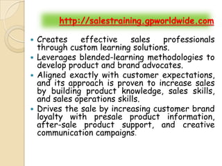 http://salestraining.gpworldwide.com

 Creates    effective     sales  professionals
  through custom learning solutions.
 Leverages blended-learning methodologies to
  develop product and brand advocates.
 Aligned exactly with customer expectations,
  and its approach is proven to increase sales
  by building product knowledge, sales skills,
  and sales operations skills.
 Drives the sale by increasing customer brand
  loyalty with presale product information,
  after-sale product support, and creative
  communication campaigns.
 
