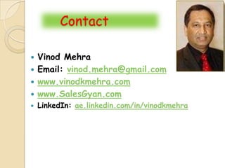 Contact

 Vinod Mehra
 Email: vinod.mehra@gmail.com
 www.vinodkmehra.com
 www.SalesGyan.com
   LinkedIn: ae.linkedin.com/in/vinodkmehra
 