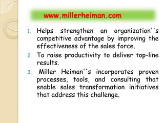 www.millerheiman.com

1. Helps strengthen an organization''s
   competitive advantage by improving the
   effectiveness of the sales force.
2. To raise productivity to deliver top-line
   results.
3. Miller Heiman''s incorporates proven
   processes, tools, and consulting that
   enable sales transformation initiatives
   that address this challenge.
 